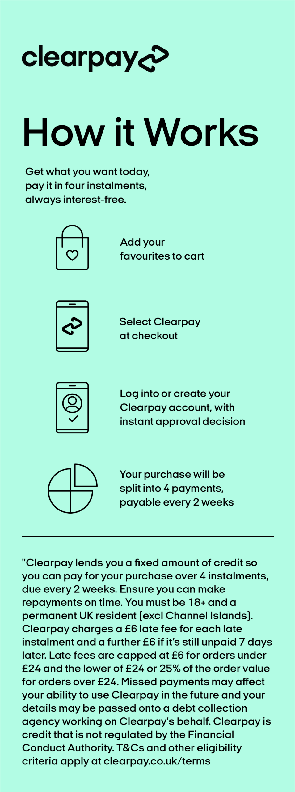 Clearpay lends you a fixed amount of credit so you can pay for your purchase over 4 instalments, due every 2 weeks. Ensure you can make repayments on time. You must be 18+ and a permanent UK resident (excl Channel Islands). Clearpay charges a £6 late fee for each late instalment and a further £6 if it's still unpaid 7 days later. Late fees are capped at £6 for orders under £24 and the lower of £24 or 25% of the order value for orders over £24. Missed payments may affect your ability to use Clearpay in the future and your details may be passed onto a debt collection agency working on Clearpay's behalf. Clearpay is credit that is not regulated by the Financial Conduct Authority. T&Cs and other eligibility criteria apply at clearpay.co.uk/terms